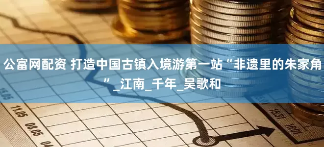 公富网配资 打造中国古镇入境游第一站“非遗里的朱家角”_江南_千年_吴歌和
