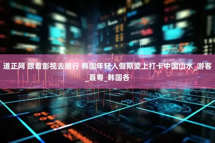 道正网 跟着影视去旅行 韩国年轻人假期爱上打卡中国山水_游客_聂粤_韩国各