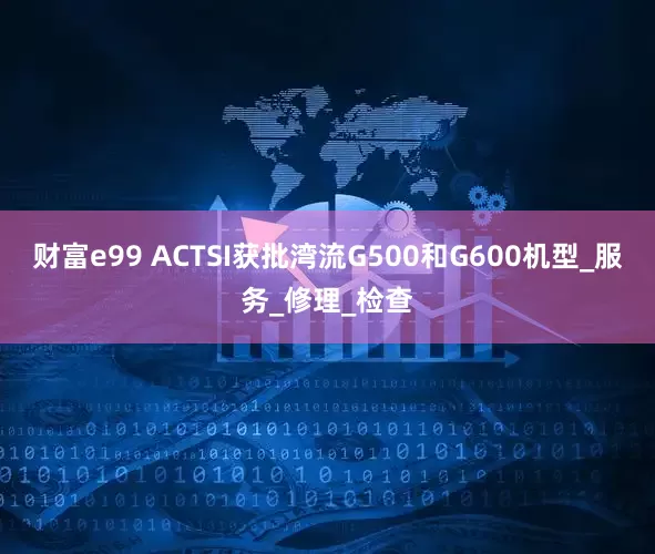 财富e99 ACTSI获批湾流G500和G600机型_服务_修理_检查