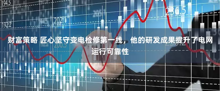 财富策略 匠心坚守变电检修第一线，他的研发成果提升了电网运行可靠性