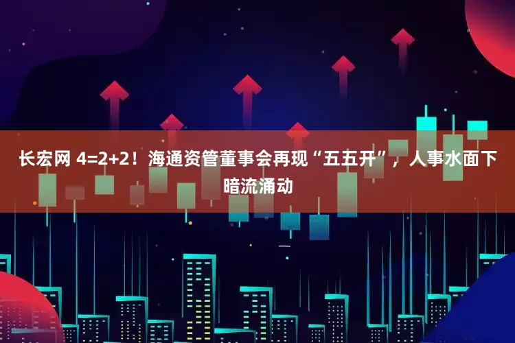 长宏网 4=2+2！海通资管董事会再现“五五开”，人事水面下暗流涌动