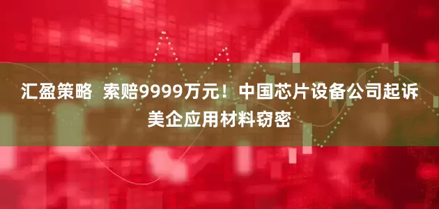 汇盈策略  索赔9999万元！中国芯片设备公司起诉美企应用材料窃密