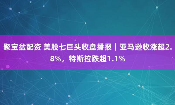 聚宝盆配资 美股七巨头收盘播报｜亚马逊收涨超2.8%，特斯拉跌超1.1%