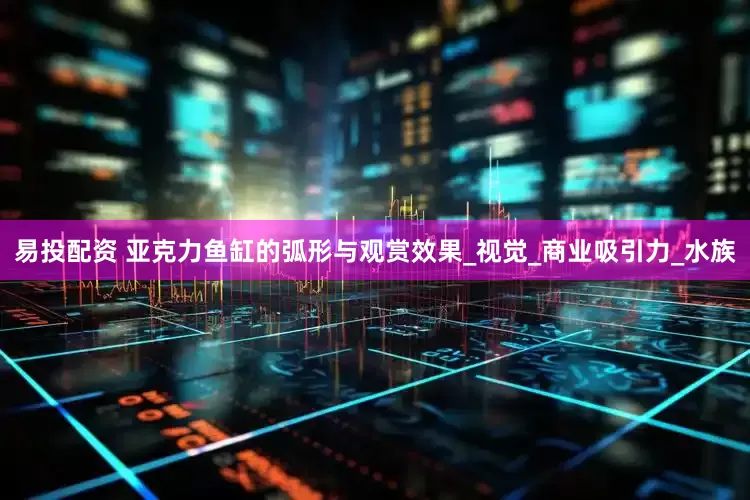 易投配资 亚克力鱼缸的弧形与观赏效果_视觉_商业吸引力_水族