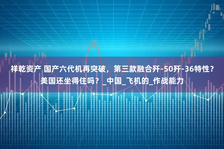 祥乾资产 国产六代机再突破，第三款融合歼-50歼-36特性？美国还坐得住吗？_中国_飞机的_作战能力