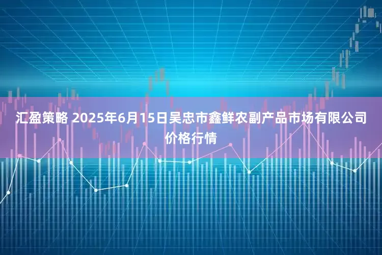 汇盈策略 2025年6月15日吴忠市鑫鲜农副产品市场有限公司价格行情