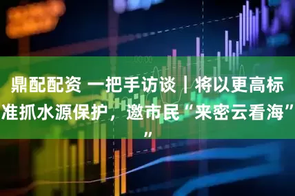 鼎配配资 一把手访谈｜将以更高标准抓水源保护，邀市民“来密云看海”
